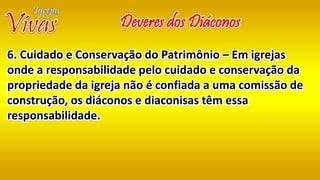 Deveres dos Diáconos
6. Cuidado e Conservação do Patrimônio – Em igrejas
onde a responsabilidade pelo cuidado e conservação da
propriedade da igreja não é confiada a uma comissão de
construção, os diáconos e diaconisas têm essa
responsabilidade.
 