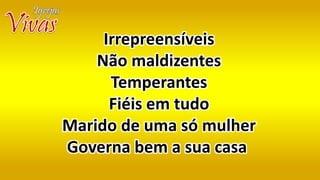 Irrepreensíveis
Não maldizentes
Temperantes
Fiéis em tudo
Marido de uma só mulher
Governa bem a sua casa
 