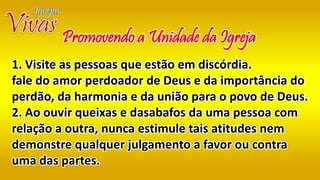 Promovendo a Unidade da Igreja
1. Visite as pessoas que estão em discórdia.
fale do amor perdoador de Deus e da importância do
perdão, da harmonia e da união para o povo de Deus.
2. Ao ouvir queixas e dasabafos da uma pessoa com
relação a outra, nunca estimule tais atitudes nem
demonstre qualquer julgamento a favor ou contra
uma das partes.
 