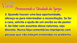 3. Quando houver uma boa oportunidade,
ofereça-se para intermediar a reconciliação. Se for
o caso, solicite a ajuda de um ancião ou do pastor.
4. Ao lidar com assuntos dessa natureza, seja
discreto. Nunca faça comentários impróprios com
pessoas que não estejam envolvidas no problema.
Promovendo a Unidade da Igreja
 
