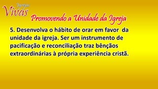 5. Desenvolva o hábito de orar em favor da
unidade da igreja. Ser um instrumento de
pacificação e reconciliação traz bênçãos
extraordinárias à própria experiência cristã.
Promovendo a Unidade da Igreja
 