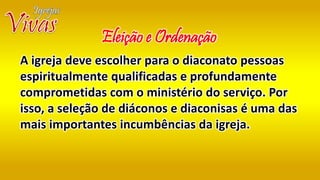 A igreja deve escolher para o diaconato pessoas
espiritualmente qualificadas e profundamente
comprometidas com o ministério do serviço. Por
isso, a seleção de diáconos e diaconisas é uma das
mais importantes incumbências da igreja.
Eleição e Ordenação
 