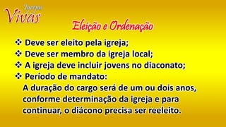  Deve ser eleito pela igreja;
 Deve ser membro da igreja local;
 A igreja deve incluir jovens no diaconato;
 Período de mandato:
A duração do cargo será de um ou dois anos,
conforme determinação da igreja e para
continuar, o diácono precisa ser reeleito.
Eleição e Ordenação
 