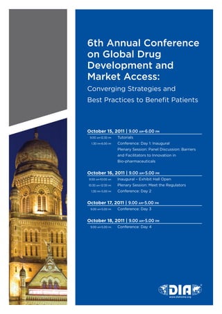 6th Annual Conference
on Global Drug
Development and
Market Access:	
Converging	Strategies	and	
Best	Practices	to	Benefit	Patients



October 15, 2011 | 9.00 AM-6.00 PM
	 9.00	AM-12.30	PM	 Tutorials
	   1.30	PM-6.00	PM		   Conference:	Day	1:	Inaugural
	                  	    Plenary	Session:	Panel	Discussion:	Barriers		
	                  	    and	Facilitators	to	Innovation	in	
	                  	    Bio-pharmaceuticals


October 16, 2011 | 9.00 AM-5.00 PM
	 9:00	AM-10:00	AM		    Inaugural	–	Exhibit	Hall	Open
	 10:30	AM–12:30	PM	    Plenary	Session:	Meet	the	Regulators
	   1.30	PM–5.00	PM	    Conference:	Day	2


October 17, 2011 | 9.00 AM-5.00 PM
	 9.00	AM-5.00	PM		     Conference:	Day	3


October 18, 2011 | 9.00 AM-5.00 PM
	 9.00	AM-5.00	PM		     Conference:	Day	4
 