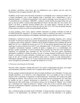 de profetas e profetisas, como Jesus, que, ao solidarizar-se com o leproso, tem de, como ele,
"permanecer fora em lugares desertos" (Mc 1,45).

Na Bíblia, um dos traços mais marcantes da profecia é a contradição com o sistema do mundo: com
o Estado monárquico, com a classe dirigente leiga e sacerdotal, com o imperialismo e com a
alienação popular - o "espírito de prostituição" com o qual se embriaga o povo sem guia (cf. Os 4).
A consciência de ser enviado(a) - MISSÃO - a realizar a tarefa salvífica do próprio Deus faz com
que, no seio do conflito, a pessoa tenha capacidade de resistir e de não ceder, de ir até a morte. Se a
tarefa é de Deus, o aparente fracasso humano não é de modo algum o fracasso da obra. O
importante é testemunhar e manter-se firme até o fim (cf. Mc 13,11-13). O caso do profeta Jeremias
é típico para nos indicar os rumos da espiritualidade profética.

A marca profética, como vimos, aparece também claramente no próprio conteúdo da tarefa de
EVANGELIZAÇÃO, enquanto é, ao mesmo tempo, anúncio e denúncia, boa notícia e má notícia,
proclamação de bem-aventurança e de maldição, declaração da graça salvífica e do juízo.

Finalmente, o método do serviço, ou a DIACONIA, instaura contradição flagrante com o sistema
do mundo. O sistema do mundo gira em torno da apropriação do poder e promove a afirmação de si
e a riqueza como valores supremos. A Bíblia o diz de maneira eloqüente com a parábola da torre de
Babel (cf. Gn 11) e a fábula das árvores em Jz 9,7-15. E seria preciso denúncia mais forte do que
aquela que se acha em Daniel, em Is 46-47 e em Apocalipse (caps. 17-20) contra o império? Ora, o
evangelho é proclamado mediante a partilha do poder, a negação de si e a solidariedade com
pessoas e grupos necessitados. É essa a instrução final e incisiva que Jesus dá a seus seguidores e
seguidoras na caminhada para Jerusalém (cf. Mc 8,22-10,52). Uma nova práxis comunitária
participativa (solidária) e sedenta de justiça é já, por si mesma, denúncia profética do sistema do
mundo: a existência de gente oprimida e excluída que se reúne e a aliança de outrem com essa
gente já são, por si mesmas, gestos proféticos pelos quais o sistema se sente desmascarado e
radicalmente agredido (cf. Mc 3,1-6). É nesse contexto que Jesus explica a tarefa do Espírito Santo
como Advogado da comunidade e Acusador do mundo (cf. Jo 14,16).

6. Diaconia é proclamação da liberdade

Diaconia, então, enquanto o método pelo qual se dá a práxis evangelizadora da Igreja, será sempre
necessariamente confronto e conflito com "o esquema deste mundo" (cf. Rm 12,2).

De fato, qualquer institucionalização da vida terá sempre problemas com a liberdade. Vivemos uma
situação paradoxal: só se preserva a vida organicamente, isto é, na medida em que as diversas
funções vitais se articulam, se organizam, se institucionalizam. "Instituição" não é outra coisa senão
articulação de relações. Não é possível viver fora de algum processo institucional. Por outro lado,
na medida em que o aspecto institucional se desenvolve e se hipertrofia, tende a abafar o
dinamismo da vida e pode matar, o ser humano começa a ser em função do "Sábado". Se é verdade
que a instituição tem o papel de preservar e manter a vida, esta só não se deixará abafar e só se
renovará continuamente mediante o fermento da liberdade. Se a instituição preserva, é a liberdade
que renova e salva.

Ora, o sistema de poder do mundo resiste à liberdade. A ilusão do poder e da riqueza leva a erigir o
sistema, o "já determinado", em absoluto, com a exclusão de toda diferença e de qualquer
 