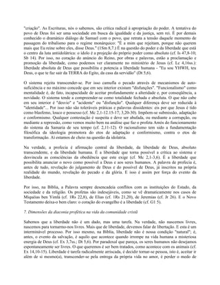 "criação". As Escrituras, nós o sabemos, são crítica radical à apropriação do poder. A tentativa do
povo de Deus foi ser uma sociedade em busca da igualdade e da justiça, sem rei. É por demais
conhecido o dramático diálogo de Samuel com o povo, que retrata a tensão daquele momento de
passagem do tribalismo para o regime monárquico: "É a mim que rejeitam, porque não querem
mais que Eu reine sobre eles, disse Deus." (1Sm 8,7.) É na questão do poder e da liberdade que está
o centro da luta antiidolátrica: o ídolo é a projeção do próprio poder como absoluto (cf. Is 47,8-10;
Sb 14). Por isso, no coração do anúncio do Reino, por obras e palavras, estão a proclamação e
promoção da liberdade, como podemos ver claramente no ministério de Jesus (cf. Lc 4,16ss.):
liberdade absoluta de Deus que possibilita e potencia a liberdade humana - "Eu sou YHWH, teu
Deus, o que te faz sair da TERRA do Egito, da casa da servidão" (Dt 5,6).

O sistema rejeita transcender-se. Por isso camufla o pecado através de mecanismos de auto-
suficiência e no máximo concede que em seu interior existam "disfunções". "Funcionalismo" como
mentalidade é, de fato, incapacidade de aceitar profundamente a alteridade e, por conseqüência, a
novidade. O sistema tende a compreender-se como totalidade fechada e absoluta. O que não cabe
em seu interior é "desvio" e "acidente" ou "disfunção". Qualquer diferença deve ser reduzida à
"identidade"... Por isso não são toleráveis práticas e palavras dissidentes: eis por que Jesus é tido
como blasfemo, louco e possesso (cf. Mc 2,1-12.15-17; 3,20-30). Impõem-se submissão, adaptação
e conformismo. Qualquer contestação é suspeita e deve ser abafada, ou mediante a corrupção, ou
mediante a repressão, como vemos muito bem na análise que faz o profeta Amós do funcionamento
do sistema da Samaria de seu tempo (cf. 2,11-12). O racionalismo tem sido a fundamentação
filosófica da ideologia promotora do etos de adaptação e conformismo, contra o etos de
transformação. Aí estamos de cheio na questão da idolatria.

Na verdade, a profecia é afirmação central da liberdade, da liberdade de Deus, absoluto
transcendente, e da liberdade humana. É a liberdade que torna possível a crítica ao sistema e
desvincula as consciências da obediência que este exige (cf. Mc 2,1-3,6). É a liberdade que
possibilita anunciar o novo como possível a Deus e aos seres humanos. A palavra de profecia é,
antes de tudo, revelação do julgamento de Deus e do possível de Deus, já inscritos na própria
realidade do mundo, revelação do pecado e da glória. E isso é assim por força do evento da
liberdade.

Por isso, na Bíblia, a Palavra sempre desencadeia conflitos com as instituições do Estado, da
sociedade e da religião. Os profetas são indesejáveis, como se vê dramaticamente nos casos de
Miquéias ben Yimlá (cf. 1Rs 22,8), de Elias (cf. 1Rs 21,20), de Jeremias (cf. Jr 26). E o Novo
Testamento deixa-o bem claro: o coração do evangelho é a liberdade (cf. G1 5).

7. Dimensões da diaconia profética na vida da comunidade cristã

Sabemos que a liberdade não é um dado, mas uma tarefa. Na verdade, não nascemos livres,
nascemos para tornarmo-nos livres. Mais que de liberdade, devemos falar de libertação. E esta é um
interminável processo. Por isso mesmo, na Bíblia, liberdade não é nossa condição "natural"; é,
antes, o evento da salvação, é aquilo que acontece quando irrompe na vida humana a misteriosa
energia de Deus (cf. Ex 3,7ss.; Dt 5,6). Por paradoxal que pareça, os seres humanos não desejamos
espontaneamente ser livres. O que queremos é ser bem tratados, como acontece com os animais (cf.
Ex 14,10-15). Liberdade é tarefa radicalmente arriscada, é decidir tornar-se pessoa, isto é, aceitar ir
além de si mesmo(a), transcender-se pela entrega da própria vida no amor, é perder o medo de
 