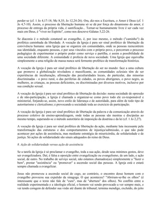 perder-se (cf. 1 Jo 4,17-18; Mc 8,35; Jo 12,24-26). Ora, diz-nos a Escritura, o Amor é Deus (cf. 1
Jo 4,7-10). Assim, o processo da libertação humana só se dá por força do dinamismo do amor, é
processo de entrega da própria vida, é santificação... Tornar-se humanamente livre é ser cada vez
mais em Deus, é "viver no Espírito", como nos descreve Gálatas 5,22-26.

Se diaconia é o método conatural ao evangelho, é, por isso mesmo, o método ("caminho") da
profética caminhada da liberdade. A vocação da Igreja é para ser sinal profético de libertação da
convivência humana: uma Igreja que se organize em comunidades, onde as pessoas reencontrem
sua identidade, enquanto pessoas, e por seus vínculos com o próprio povo, e percorram o processo
pedagógico de experimentar o próprio poder como serviço e partilha, e assim a possibilidade de
uma sociedade diferente. A comunidade é profecia de nova sociedade. Uma Igreja que equivalha
simplesmente a uma religião de massa nunca será fermento profético de transformação histórica.

A vocação da Igreja é para ser sinal profético de libertação do ser no mundo: face a uma cultura
que promove a globalização niveladora e massificante, as comunidades eclesiais têm de ser
experiências de inculturação, afirmação das peculiaridades locais, do particular, das minorias
discriminadas - o povo rural, o das periferias de cidades, os povos aborígenes, o povo negro, as
mulheres, as crianças, as pessoas deficientes, ou discriminadas por diversos motivos, inclusive por
sua condição sexual.

A vocação da Igreja é para ser sinal profético de libertação da decisão: numa sociedade de opressão
e de não-participação, a Igreja é chamada a organizar-se como povo todo ele co-responsável e
ministerial, forjando-se, assim, novo estilo de liderança e de autoridade, para além de todo tipo de
autoritarismo e clericalismo; e provocando a sociedade toda ao exercício de participação.

A vocação da Igreja é para ser sinal profético de libertação da palavra e da comunicação através do
processo coletivo de ensino-aprendizagem, onde todas as pessoas são mestras e discípulas ao
mesmo tempo, superando-se o método autoritário de imposição da doutrina e da lei (cf. 1 Jo 2,27).

A vocação da Igreja é para ser sinal profético de libertação da ação, mediante luta incessante pela
transformação das estruturas e dos comportamentos de injustiça/submissão, o que não pode
acontecer por ações de assistência, mas mediante estratégia de misericórdia, de solidariedade e de
justiça. Só ações de solidariedade são sinais adequados do reino de Deus.

8. Ação de solidariedade versus ação de assistência

Se a tarefa da Igreja é só proclamar o evangelho, toda a sua ação, desde seus mínimos gestos, deve
ser evangelizadora. Daí, é falsa a oposição entre evangelização ou evangelismo, de um lado, e ação
social, de outro. No trabalho de serviço social, não estamos chamados(as) simplesmente a "fazer o
bem", prestar "assistência" ou "promover" a ascensão social das pessoas. A Igreja está e estará
sempre chamada a evangelizar.

Jesus não promoveu a ascensão social do cego, ao contrário, o encontro desse homem com o
evangelho provocou sua expulsão da sinagoga. O que aconteceu? "Abriram-se-lhe os olhos" (é
interessante que o texto não fale de "cura", mas de "abertura" dos olhos). No conflito entre a
realidade experimentada e a ideologia oficial, o homem vai sendo provocado a ver sempre mais, e
vai tendo coragem de defender sua visão até diante do tribunal; termina mendigo, excluído, do jeito
 