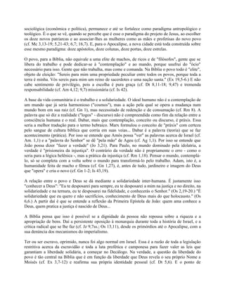 sociológica (econômica e política), permanece e até se fortalece como paradigma antropológico e
teológico. É o que se vê, quando se percebe que é esse o paradigma do projeto de Jesus, ao escolher
os doze novos patriarcas e ao associar-lhes as mulheres como as mães e profetisas do novo povo
(cf. Mc 3,13-19; 5,21-43; 6,7; 16,7). E, para o Apocalipse, a nova cidade está toda construída sobre
esse mesmo paradigma: doze apóstolos, doze colunas, doze portas, doze estrelas.

O povo, para a Bíblia, não equivale a uma elite de machos, de ricos e de "filósofos", gente que se
libera do trabalho e pode dedicar-se à "contemplação" e ao mando, porque usufrui do "ócio"
necessário para isso. Gente que não trabalha, mas come e comanda. Na Bíblia o povo todo é "elite",
objeto de eleição: "Sereis para mim uma propriedade peculiar entre todos os povos, porque toda a
terra é minha. Vós sereis para mim um reino de sacerdotes e uma nação santa." (Ex 19,5-6.) E não
cabe sentimento de privilégio, pois a escolha é pura graça (cf. Dt 8,11-18; 9,47) e tremenda
responsabilidade (cf. Am 4,12; 9,7) missionária (cf. Is 42).

A base da vida comunitária é o trabalho e a solidariedade. O ideal humano não é a contemplação de
um mundo que já seria harmonioso ("cosmos"), mas a ação pela qual se opera a mudança num
mundo bom em sua raiz (cf. Gn 1), mas necessitado de redenção e de consumação (cf. Rm 8). A
palavra que só diz a realidade ("logos" - discurso) não é compreendida como fim da relação entre a
consciência humana e o real. Dabar, mais que contemplação, conceito ou discurso, é práxis. Essa
seria a melhor tradução para o termo hebraico. Marx formulou o conceito de "práxis" com certeza
pelo sangue de cultura bíblica que corria em suas veias... Dabar é a palavra (teoria) que se faz
acontecimento (prática). Por isso se entende que Amós possa "ver" as palavras acerca de Israel (cf.
Am. 1,1) e a "palavra do Senhor" se dê "pela mão" de Ageu (cf. Ag 1,1). Por isso se entende que
João possa dizer "fazer a verdade" (Jo 3,21). Para Paulo, no mundo dominado pela idolatria, a
verdade é "prisioneira da injustiça". O contrário da verdade não é propriamente o erro - como o
seria para a lógica helênica -, mas a prática da injustiça (cf. Rm 1,18). Pensar o mundo, contemplá-
lo, só se completa com a volta sobre o mundo para transformá-lo pelo trabalho. Adam, isto é, a
humanidade feita de macho e fêmea (cf. Gn 1,27), é, antes de tudo, jardineiro e imagem do Deus
que "opera" e cria o novo (cf. Gn 1-2; Is 43,19).

A relação entre o povo e Deus se dá mediante a solidariedade inter-humana. É justamente isso
"conhecer a Deus": "Eu te desposarei para sempre, eu te desposarei a mim na justiça e no direito, na
solidariedade e na ternura, eu te desposarei na fidelidade, e conhecerás o Senhor." (Os 2,19-20.) "É
solidariedade que eu quero e não sacrifícios, conhecimento de Deus mais do que holocausto." (Os
6,6.) A partir daí é que se entende a reflexão da Primeira Epístola de João: quem ama conhece a
Deus, quem pratica a justiça é nascido de Deus...

A Bíblia pensa que isso é possível se a dignidade da pessoa não repousa sobre a riqueza e a
apropriação de bens. Daí a persistente oposição à monarquia durante toda a história de Israel, e a
crítica radical que se lhe faz (cf. Jz 9,7ss.; Os 13,11), desde os primórdios até o Apocalipse, com a
sua denúncia dos mecanismos do imperialismo.

Ter ou ser escravo, oprimido, nunca foi algo normal em Israel. Essa é a razão de toda a legislação
restritiva acerca da escravidão e toda a luta profética e camponesa para fazer valer as leis que
garantiam a liberdade solidária, a começar no Decálogo. Na verdade, a questão da liberdade do
povo é tão central na Bíblia que é em função da liberdade que Deus revela o seu próprio Nome a
Moisés (cf. Ex 3,7-12) e reafirma sua própria identidade pessoal (cf. Dt 5,6). E o ponto de
 