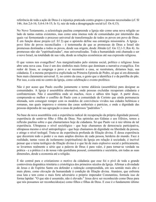 referência de toda a ação de Deus é a injustiça praticada contra grupos e pessoas necessitadas (cf. Sl
146; Am 2,6-16; 5,4-6.14-15; Is 1), raiz de toda a desagregação social (cf. Os 4,13).

No Novo Testamento, a eclesiologia paulina compreende a Igreja não como uma nova religião ao
lado de tantas outras existentes, mas como uma imensa rede de comunidades por intermédio das
quais vai fermentando o processo universal de transformação de todos os povos em povo de Deus.
É em função desse projeto (cf. Ef 2) que o apóstolo define sua estratégia missionária. A Igreja -
povo feito de povos reconciliados - é testemunha de que as promessas de Deus a Israel são
promessas destinadas a todos os povos, desde sua origem, desde Abraão (cf. Gn 12,1-3; Rm 4). As
promessas não são "espiritualizadas", mas universalizadas. Toda a humanidade está chamada a ser
o novo Israel, na totalidade de sua vida, desde as relações econômicas até sua expressão religiosa.

O que vemos nos evangelhos? Aos marginalizados pelo sistema social, político e religioso Jesus
abre uma nova casa. Esse é um dos símbolos mais fortes que dominam a narrativa evangélica. Em
redor de Jesus, se congrega o povo e se reconstrói a casa, se reestrutura, diríamos hoje, sua
cidadania. É a mesma perspectiva explicitada na Primeira Epístola de Pedro, só que aí em dimensão
bem mais claramente universal. E, no centro da casa, o gesto que a identifica é o da partilha do pão.
Por isso, a ceia está no centro da Igreja, como celebração e evento profético.

Não é por acaso que Paulo escolhe justamente o termo ekklesia (assembléia) para designar as
comunidades. A Igreja é assembléia alternativa, onde pessoas excluídas recuperam cidadania e
confraternizam. Não é assembléia onde só machos, ricos e sábios têm lugar. A partir disso,
compreende-se melhor o conflito de Paulo com a comunidade de Corinto que ainda permanecia
alienada, sem conseguir romper com os modelos de convivência vividos nas cidades helênicas e
romanas, nas quais imperava o sistema das casas senhoriais e patrícias, e onde a dignidade das
pessoas dependia de sua agregação a casas de poderosos "padrinhos ".

Na base da nova assembléia está a experiência radical de recuperação da própria dignidade pessoal,
experiência de sentir-se filho e filha de Deus. Nas epístolas aos Gálatas e aos Efésios, temos a
reflexão paulina sobre o que chamaríamos hoje de cidadania. Só que Paulo vai à raiz última de tal
experiência. Ultrapassa o nível sociológico - que hoje chamamos de democracia participativa,
ultrapassa mesmo o nível antropológico - que hoje chamamos de dignidade ou liberdade da pessoa,
e atinge o nível teologal. Trata-se da experiência profunda de filiação divina. É dessa experiência
que decorrem todo o poder e os mais amplos direitos de cada pessoa, herdeira do mundo. Face à
realidade, tantas vezes de isolamento (espiritualista) da Igreja em relação à sociedade, é incrível
pensar que o tema teológico da filiação divina é o que há de mais explosivo social e politicamente,
se levarmos realmente a sério que a palavra de Deus é para valer, é para tornar-se verdade na
prática - e a prática é a de nossa vida quotidiana pessoal, comunitária e societária, em todas as suas
dimensões, desde a economia até a religião.

É tão central para o cristianismo o motivo da cidadania que esse foi o pivô de toda a grande
controvérsia dogmática trinitária e cristológica dos primeiros séculos da Igreja. Afirmar a divindade
de Jesus e do Espírito Santo era defender a redenção compreendida, em seu sentido mais alto e
mais pleno, como elevação da humanidade à condição de filiação divina. Atanásio, que enfrenta
essa luta e tem como o mais forte adversário o próprio imperador Constantino, formula isso de
forma lapidar: "O que não é assumido, não é elevado." Jesus deve ser reconhecido como Deus para
que nós possamos ser reconhecidos(as) como filhos e filhas de Deus. E esse é o fundamento último
 