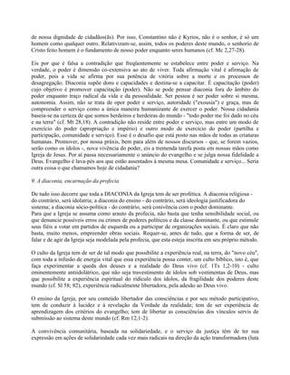 de nossa dignidade de cidadãos(ãs). Por isso, Constantino não é Kyrios, não é o senhor, é só um
homem como qualquer outro. Relativizam-se, assim, todos os poderes deste mundo, o senhorio de
Cristo feito homem é o fundamento de nosso poder enquanto seres humanos (cf. Mc 2,27-28).

Eis por que é falsa a contradição que freqüentemente se estabelece entre poder e serviço. Na
verdade, o poder é dimensão co-extensiva ao ato de viver. Toda afirmação vital é afirmação de
poder, pois a vida se afirma por sua potência de vitória sobre a morte e os processos de
desagregação. Diaconia supõe dons e capacidades e destina-se a capacitar. É capacitação (poder)
cujo objetivo é promover capacitação (poder). Não se pode pensar diaconia fora do âmbito do
poder enquanto traço radical da vida e da pessoalidade. Ser pessoa é ser poder sobre si mesma,
autonomia. Assim, não se trata de opor poder e serviço, autoridade ("exousia") e graça, mas de
compreender o serviço como a única maneira humanizante de exercer o poder. Nossa cidadania
baseia-se na certeza de que somos herdeiros e herdeiras do mundo - "todo poder me foi dado no céu
e na terra" (cf. Mt 28,18). A contradição não reside entre poder e serviço, mas entre um modo de
exercício do poder (apropriação e império) e outro modo de exercício do poder (partilha e
participação, comunidade e serviço). Esse é o desafio que está posto nas mãos de todas as criaturas
humanas. Promover, por nossa práxis, bem para além de nossos discursos - que, se forem vazios,
serão como os ídolos -, nova vivência do poder, eis a tremenda tarefa posta em nossas mãos como
Igreja de Jesus. Por aí passa necessariamente o anúncio do evangelho e se julga nossa fidelidade a
Deus. Evangelho é lava-pés aos que estão assentados à mesma mesa. Comunidade e serviço... Seria
outra coisa o que chamamos hoje de cidadania?

9. A diaconia, encarnação da profecia

De tudo isso decorre que toda a DIACONIA da Igreja tem de ser profética. A diaconia religiosa -
do contrário, será idolatria; a diaconia do ensino - do contrário, será ideologia justificadora do
sistema; a diaconia sócio-política - do contrário, será conivência com o poder dominante.
Para que a Igreja se assuma como arauto da profecia, não basta que tenha sensibilidade social, ou
que denuncie possíveis erros ou crimes de poderes políticos e da classe dominante, ou que estimule
seus fiéis a votar em partidos de esquerda ou a participar de organizações sociais. É claro que não
basta, muito menos, empreender obras sociais. Requer-se, antes de tudo, que a forma de ser, de
falar e de agir da Igreja seja modelada pela profecia, que esta esteja inscrita em seu próprio método.

O culto da Igreja tem de ser de tal modo que possibilite a experiência real, na terra, do "novo céu",
com toda a infusão de energia vital que essa experiência possa conter, um culto bíblico, isto é, que
faça experimentar a queda dos deuses e a realidade do Deus vivo (cf. 1Ts 1,2-10) - culto
eminentemente antiidolátrico, que não seja travestimento de ídolos sob vestimentas de Deus, mas
que possibilite a experiência espiritual do ridículo dos ídolos, da fragilidade dos poderes deste
mundo (cf. Sl 58; 82), experiência radicalmente libertadora, pela adesão ao Deus vivo.

O ensino da Igreja, por seu conteúdo libertador das consciências e por seu método participativo,
tem de conduzir à lucidez e à revelação da Verdade da realidade; tem de ser experiência de
aprendizagem dos critérios do evangelho; tem de libertar as consciências dos vínculos servis de
submissão ao sistema deste mundo (cf. Rm 12,1-2).

A convivência comunitária, baseada na solidariedade, e o serviço da justiça têm de ter sua
expressão em ações de solidariedade cada vez mais radicais na direção da ação transformadora (luta
 