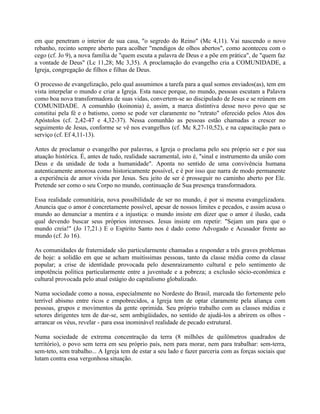 em que penetram o interior de sua casa, "o segredo do Reino" (Mc 4,11). Vai nascendo o novo
rebanho, recinto sempre aberto para acolher "mendigos de olhos abertos", como aconteceu com o
cego (cf. Jo 9), a nova família de "quem escuta a palavra de Deus e a põe em prática", de "quem faz
a vontade de Deus" (Lc 11,28; Mc 3,35). A proclamação do evangelho cria a COMUNIDADE, a
Igreja, congregação de filhos e filhas de Deus.

O processo de evangelização, pelo qual assumimos a tarefa para a qual somos enviados(as), tem em
vista interpelar o mundo e criar a Igreja. Esta nasce porque, no mundo, pessoas escutam a Palavra
como boa nova transformadora de suas vidas, convertem-se ao discipulado de Jesus e se reúnem em
COMUNIDADE. A comunhão (koinonia) é, assim, a marca distintiva desse novo povo que se
constitui pela fé e o batismo, como se pode ver claramente no "retrato" oferecido pelos Atos dos
Apóstolos (cf. 2,42-47 e 4,32-37). Nessa comunhão as pessoas estão chamadas a crescer no
seguimento de Jesus, conforme se vê nos evangelhos (cf. Mc 8,27-10,52), e na capacitação para o
serviço (cf. Ef 4,11-13).

Antes de proclamar o evangelho por palavras, a Igreja o proclama pelo seu próprio ser e por sua
atuação histórica. É, antes de tudo, realidade sacramental, isto é, "sinal e instrumento da união com
Deus e da unidade de toda a humanidade". Aponta no sentido de uma convivência humana
autenticamente amorosa como historicamente possível, e é por isso que narra de modo permanente
a experiência de amor vivida por Jesus. Seu jeito de ser é prosseguir no caminho aberto por Ele.
Pretende ser como o seu Corpo no mundo, continuação de Sua presença transformadora.

Essa realidade comunitária, nova possibilidade de ser no mundo, é por si mesma evangelizadora.
Anuncia que o amor é concretamente possível, apesar de nossos limites e pecados, e assim acusa o
mundo ao denunciar a mentira e a injustiça: o mundo insiste em dizer que o amor é ilusão, cada
qual devendo buscar seus próprios interesses. Jesus insiste em repetir: "Sejam um para que o
mundo creia!" (Jo 17,21.) E o Espírito Santo nos é dado como Advogado e Acusador frente ao
mundo (cf. Jo 16).

As comunidades de fraternidade são particularmente chamadas a responder a três graves problemas
de hoje: a solidão em que se acham muitíssimas pessoas, tanto da classe média como da classe
popular; a crise de identidade provocada pelo desenraizamento cultural e pelo sentimento de
impotência política particularmente entre a juventude e a pobreza; a exclusão sócio-econômica e
cultural provocada pelo atual estágio do capitalismo globalizado.

Numa sociedade como a nossa, especialmente no Nordeste do Brasil, marcada tão fortemente pelo
terrível abismo entre ricos e empobrecidos, a Igreja tem de optar claramente pela aliança com
pessoas, grupos e movimentos da gente oprimida. Seu próprio trabalho com as classes médias e
setores dirigentes tem de dar-se, sem ambigüidades, no sentido de ajudá-los a abrirem os olhos -
arrancar os véus, revelar - para essa inominável realidade de pecado estrutural.

Numa sociedade de extrema concentração da terra (8 milhões de quilômetros quadrados de
território), o povo sem terra em seu próprio país, nem para morar, nem para trabalhar: sem-terra,
sem-teto, sem trabalho... A Igreja tem de estar a seu lado e fazer parceria com as forças sociais que
lutam contra essa vergonhosa situação.
 