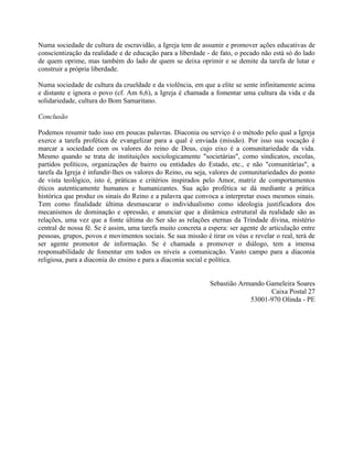 Numa sociedade de cultura de escravidão, a Igreja tem de assumir e promover ações educativas de
conscientização da realidade e de educação para a liberdade - de fato, o pecado não está só do lado
de quem oprime, mas também do lado de quem se deixa oprimir e se demite da tarefa de lutar e
construir a própria liberdade.

Numa sociedade de cultura da crueldade e da violência, em que a elite se sente infinitamente acima
e distante e ignora o povo (cf. Am 6,6), a Igreja é chamada a fomentar uma cultura da vida e da
solidariedade, cultura do Bom Samaritano.

Conclusão

Podemos resumir tudo isso em poucas palavras. Diaconia ou serviço é o método pelo qual a Igreja
exerce a tarefa profética de evangelizar para a qual é enviada (missão). Por isso sua vocação é
marcar a sociedade com os valores do reino de Deus, cujo eixo é a comunitariedade da vida.
Mesmo quando se trata de instituições sociologicamente "societárias", como sindicatos, escolas,
partidos políticos, organizações de bairro ou entidades do Estado, etc., e não "comunitárias", a
tarefa da Igreja é infundir-lhes os valores do Reino, ou seja, valores de comunitariedades do ponto
de vista teológico, isto é, práticas e critérios inspirados pelo Amor, matriz de comportamentos
éticos autenticamente humanos e humanizantes. Sua ação profética se dá mediante a prática
histórica que produz os sinais do Reino e a palavra que convoca a interpretar esses mesmos sinais.
Tem como finalidade última desmascarar o individualismo como ideologia justificadora dos
mecanismos de dominação e opressão, e anunciar que a dinâmica estrutural da realidade são as
relações, uma vez que a fonte última do Ser são as relações eternas da Trindade divina, mistério
central de nossa fé. Se é assim, uma tarefa muito concreta a espera: ser agente de articulação entre
pessoas, grupos, povos e movimentos sociais. Se sua missão é tirar os véus e revelar o real, terá de
ser agente promotor de informação. Se é chamada a promover o diálogo, tem a imensa
responsabilidade de fomentar em todos os níveis a comunicação. Vasto campo para a diaconia
religiosa, para a diaconia do ensino e para a diaconia social e política.


                                                              Sebastião Armando Gameleira Soares
                                                                                 Caixa Postal 27
                                                                           53001-970 Olinda - PE
 