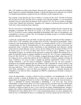 Mas o NT também nos indica outra direção. Diaconia não é apenas um certo setor da atividade da
Igreja. Diaconia é a própria identidade da Igreja. A Igreja não apenas exerce diaconia, ela se define
e se identifica pela diaconia: a Igreja de Jesus ou é diaconia, ou não é Igreja de Jesus.

Para começar, é pela diaconia que Jesus se define a si mesmo em Mc 10,45: "O Filho do Homem
não veio para ser servido, mas para servir e entregar a sua vida pela multidão." E o seu testamento,
na última ceia, foi o gesto típico da diaconia: lavar os pés (Jo 13,1-15). Por isso, Paulo vai designar
a Jesus como "diácono dos circuncisos", enquanto veio "cumprir as promessas feitas aos pais" (Rm
15,8). Isto é, toda a missão de Jesus é diaconia.

Por isso, Jesus Servo é contemplado como princípio e paradigma (modelo) de toda a missão de seus
discípulos e discípulas: Mc 10,43-45; Lc 22,26s. e Jo 12,25s.: seguir a Jesus é servir (cf. Mc
9,33-37). O serviço é, assim, a própria identidade do discipulado. Não é que se é discípulo(a) e, por
conseqüência, se exerce o serviço. Não. É-se discípulo na medida em que se é servidor. Discípulo
equivale a diácono, a servidor.

A partir daí, compreende-se por que Paulo vai dizer que salvação é diaconia de Deus mediante o
Cristo (2Cor 3,7-9) e mediante seus enviados (2Cor 5,18-20): a diaconia da reconciliação. Toda a
missão em vista da salvação do mundo é diaconia. E a salvação equivale, no NT, à "nova criação",
à transformação (cf. Rm 8). Particularmente em 2Cor, epístola em que Paulo desenvolveu seu
pensamento sobre o ministério cristão, encontramos a clara identificação entre diaconia e missão
cristã como tal: somos diáconos, servos e servas, da nova aliança (3,6), da justiça de Deus (11,15),
de Cristo (11,23; cf. Cl 1,17), de Deus (6,4). Em Cl 1,25 diz-se que o apóstolo é servo da
comunidade da Igreja. Ao contrário do que pensavam os gregos da condição dos homens livres, a
glória do ministério cristão é a própria condição de serviço (cf. 2Cor 3,8), pois é identificação ao
Cristo (cf. Mc 10,43-45; Lc 12,37). Na verdade, a imagem básica para refletir sobre Jesus no NT
foi a figura do servo, a partir dos Cânticos do Servo Oprimido e Vitorioso, segundo a profecia de
Isaías. Conforme o AT, servo de Deus é alguém que pertence radicalmente a Deus e a Ele se
entrega totalmente, e por Ele sente-se protegido e amparado. Por isso, ser servo equivale a
permanecer em constante adoração (por isso, também o culto é chamado de "serviço a Deus"), mas
também "servir a Deus" é obedecer-lhe em todos os atos da vida humana, a começar do cultivo da
terra para sobreviver. "Servir a Deus" é tanto o culto como o trabalho. Jesus é, antes de qualquer
outro título cristológico, o servo de Deus por excelência: At 3,13 - a catequese presente nos
evangelhos se faz toda ela sobre o paradigma do SERVO, completamente devotado a instaurar o
reinado de Deus.

Assim são apresentadas a vocação e missão de Jesus no batismo e na transfiguração: Is 42. Sua
tarefa é assumir a missão do profeta-servo, conforme Is 61, como nos diz Lucas no discurso
programático na sinagoga de Nazaré (Lc 4,16ss.). Para Mateus, toda a ação de Jesus de restaurar a
vida e a dignidade de pessoas necessitadas e humilhadas é a do servo que "leva nossas
enfermidades e carrega nossas dores" (Is 53,4). É assim que Ele se levanta como luz a brilhar para
quem está esmagado em regiões de trevas (Is 8,23-9,1; 49,1-7). Toda a caminhada de subida a
Jerusalém se inspira na figura do servo, e isso é dito de três modos, fundamentalmente: entregar a
própria vida, acolher os pequeninos e tornar-se como eles, aceitar fazer comunidade com os pobres.
Finalmente, há o texto clássico de Fl 2,5-11, texto eminentemente pascal: ser servo, obediente até a
morte de cruz, é a identidade de Jesus, e é a condição que "convém a quem está em Cristo Jesus". A
 