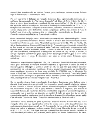ressurreição é a confirmação por parte de Deus de que o caminho da restauração - nós diríamos
hoje, da humanização - é o caminho do servo.

Por isso, toda tarefa de dedicação ao evangelho é diaconia, desde a proclamação missionária até a
edificação da comunidade: é o "Serviço do Evangelho" (cf. 2Cor 4,1; 5,18; Cl 1,23; Rm 11,13).
Quem se entrega à proclamação do evangelho é diácono, servo(a) (1Cor 3,5; 2Tm 4,5.11). Os Atos
dos Apóstolos insistem em designar a proclamação do evangelho como diaconia: 6,4; 20,24; 21,19.
O objetivo da "Diaconia do Evangelho" é criar koinonia, comunhão, solidariedade comunitária. É
edificar a Igreja como Corpo de Cristo no mundo. Daí por que o gesto da mesa comum, da "Ceia do
Senhor", onde Cristo se faz presente no lava-pés e na partilha e entrega do pão que dá vida ao
Corpo, é o símbolo central da Igreja. É seu anúncio profético.

O que é a realidade da Igreja, senão a diversidade dos dons (carismas) do mesmo Espírito? E todos
os dons são concedidos em vista do proveito comum: os diversos dons se constituem em diversos
"ministérios". Paulo usa aqui o termo "diversidade de diaconias" (1Cor 12,4-44). Em Rm 12,3-13,
fala-se da diaconia como de um ministério particular (v. 7), mas, ao mesmo tempo, diz-se que todos
os dons têm de ser entregues em proveito de todos, "cada qual considerando a outrem como mais
digno de honra", em tudo "servindo o Senhor". O mesmo se acha em 1Pd 4,7-11: "Conforme o dom
que cada qual recebeu, consagrai-vos ao serviço uns dos outros" (v. 10). Ou seja, a diaconia, o
serviço é a própria identidade da Igreja. Igreja é troca de serviços recíprocos, pois aí todos somos
radicalmente servos e servas. É sintomático que todas as tarefas sejam designadas como
ministérios.

Há um texto particularmente importante: Ef 4,1-16. Ao falar da diversidade dos dons/ministérios,
diz-se que a finalidade de qualquer ministério específico é "aperfeiçoar os santos em vista do
ministério, para a edificação do Corpo de Cristo" (v. 12). Isto que dizer que qualquer ministério
particular tem em vista exercitar, manifestar e levar ao amadurecimento aquilo que nos identifica
como seguidores e seguidoras de Jesus: nossa condição de SERVIÇO, esta é a identidade dos
santos. A Igreja toda é como sacramento - sinal e instrumento - da diaconia de Cristo. A Igreja toda
é povo sacerdotal encarregado de proclamar, através de tudo o que faz, o poder transformador de
Deus, encarregado da "diaconia do evangelho" (cf. 1Pd 2,9-10).

Daí por que não existe na Igreja evangelização, de um lado, e diaconia, de outro. Tudo na Igreja é
diaconia, desde o culto até o serviço social. Pois o culto não é a tarefa específica da Igreja, é só uma
de suas diaconias, a diaconia religiosa, prestada à humanidade porque a humanidade é religiosa,
tem necessidades religiosas a que a Igreja também é chamada a responder, pois trata-se de
necessidade humana. (E o culto tem de ser diaconal também enquanto só tem sentido se prepara a
comunidade para o exercício da diaconia no mundo.) E tudo na Igreja tem de ser ato de
evangelização, desde a proclamação explícita da palavra do evangelho até qualquer serviço social.
Cabe a frase de Francisco de Assis: "Evangeliza constantemente, e fala se necessário."

A missão de Jesus é declarar por gestos e palavras a boa nova do reino de Deus entre nós. Mas o
evangelho não é uma vaga e genérica boa notícia. De acordo com os textos do profeta Isaías, nos
quais os evangelistas se inspiram (cf. Mc 1,1-3), evangelho é a boa notícia da vitória de Deus, que
afirma sua realeza e soberania, mediante eventos históricos de libertação do seu povo (cf. Is
40,9-11; 52,7-12; 61,1-9). Não é por acaso que os evangelistas iniciam sua narrativa da práxis de
Jesus aludindo à proclamação do Ano Jubilar, ano do perdão das dívidas e da restituição das terras.
 
