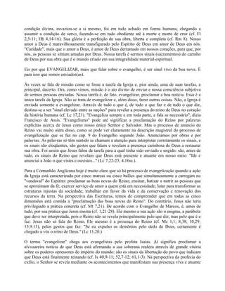 condição divina, esvaziou-se a si mesmo, foi em tudo achado em forma humana, chegando a
assumir a condição de servo, fazendo-se em tudo obediente até à morte e morte de cruz (cf. Fl
2,5-11; Hb 4,14-16). Sua glória é a perfeição de sua obra, liberta e completa (cf. Rm 8). Nosso
amor a Deus é maravilhosamente transfigurado pelo Espírito de Deus em amor de Deus em nós.
"Caridade", mais que o amor a Deus, é amor de Deus derramado em nossos corações, para que, por
nós, as pessoas se sintam amadas por Deus. Nossa tarefa é sermos sinais (sacramentos) do carinho
de Deus por sua obra que é o mundo criado em sua integralidade material-espiritual.

Eis por que EVANGELIZAR, mais que falar sobre o evangelho, é ser sinal vivo da boa nova. É
para isso que somos enviados(as).

Às vezes se fala de missão como se fosse a tarefa da Igreja e, pior ainda, uma de suas tarefas, a
principal, decerto. Ora, como vimos, missão é o ato divino de enviar e nossa consciência subjetiva
de sermos pessoas enviadas. Nossa tarefa é, de fato, evangelizar, proclamar a boa notícia. Essa é a
única tarefa da Igreja. Não se trata de evangelizar e, além disso, fazer outras coisas. Não, a Igreja é
enviada somente a evangelizar. Através de tudo o que é, de tudo o que faz e de tudo o que diz,
destina-se a ser "sinal elevado entre as nações" para revelar a presença do reino de Deus no coração
da história humana (cf. Lc 17,21). "Evangeliza sempre e em toda parte, e fala se necessário", dizia
Francisco de Assis. "Evangelismo" pode até significar a proclamação do Reino por palavras
explícitas acerca de Jesus como nosso único Senhor e Salvador. Mas o processo de anúncio do
Reino vai muito além disso, como se pode ver claramente na descrição magistral do processo de
evangelização que se faz no cap. 9 do Evangelho segundo João. Anunciamos por obras e por
palavras. As palavras só têm sentido se chamam a atenção para interpretar corretamente os sinais, e
os sinais são eloqüentes, são gestos que falam e revelam a presença carinhosa de Deus a restaurar
sua obra. Foi assim que Jesus falou da tarefa para a qual tinha sido enviado e ungido: são, antes de
tudo, os sinais do Reino que revelam que Deus está presente e atuante em nosso meio: "Ide e
anunciai a João o que vistes e ouvistes..." (Lc 7,22-23; 4,16ss.).

Para a Comunhão Anglicana hoje é muito claro que só há processo de evangelização quando a ação
da Igreja está caracterizada por cinco marcas ou cinco balões que simultaneamente a carregam no
"vendaval" do Espírito: proclamar as boas novas do Reino; ensinar, batizar e nutrir as pessoas que
se aproximam da fé; exercer serviço de amor a quem está em necessidade; lutar para transformar as
estruturas injustas da sociedade; trabalhar em favor da vida e da conservação e renovação dos
recursos da terra. Na perspectiva das Escrituras, temos de compreender que em todas as cinco
dimensões está contida a "proclamação das boas novas do Reino". Do contrário, Jesus não teria
privilegiado a prática concreta (cf. Mt 7,21). De acordo com o Evangelho de Marcos, é, antes de
tudo, por sua prática que Jesus ensina (cf. 1,21-28). Ele mesmo e sua ação são o enigma, a parábola
que deve ser interpretada, pois o Reino não se revela principalmente pelo que diz, mas pelo que é e
faz: Jesus não só fala do Reino, Ele mesmo é a presença do Reino (cf. Mc 1,1; 8,38; 10,29;
13,9.13), pelos gestos que faz: "Se eu expulso os demônios pelo dedo de Deus, certamente é
chegado a vós o reino de Deus." (Lc 11,20.)

O termo "evangelizar" chega aos evangelistas pelo profeta Isaías. Aí significa proclamar a
alvissareira notícia de que Deus está afirmando a sua soberana realeza através de grande vitória
sobre os poderes opressores do império do mundo: são os sinais da libertação do povo que indicam
que Deus está finalmente reinando (cf. Is 40,9-11; 52,7-12; 61,1-3). Na perspectiva da profecia do
exílio, o Senhor se revela mediante os acontecimentos que manifestam sua presença viva e atuante
 