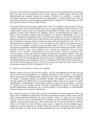 que deve ser tão profunda e tão lúcida a ponto de provocar em nós a pergunta pelas causas dessas
dores. Ou seja, nossa sensibilidade social nos deve conduzir à análise política, daí à luta pela
transformação das estruturas injustas da sociedade. Também isto, conforme o consenso da
Comunhão Anglicana, é dimensão intrínseca da evangelização. E a análise política, que é antes de
tudo crítica da economia, tem de alargar-se ao horizonte da ecologia, isto é, à manutenção da vida e
renovação dos recursos da Terra, criação de Deus.

No campo da ação social, não basta à Igreja "fazer o bem". O evangelho exige que todo o bem que
a Igreja faz seja veículo de proclamação da boa nova, comunicação dos valores do Reino. E só é
evangelizadora a ação que provoca a experiência da dignidade da filiação divina, o que em termos
políticos se traduz como experiência da cidadania, como se vê particularmente em Gálatas e em
Efésios. Não é permitido à Igreja "ação de assistência", só "ação de solidariedade", pois só esta
última é virtualmente evangelizadora. Isto é, não basta fazer algum bem. Só são sinais do Reino os
gestos pelos quais nos tornamos um só corpo (sócios) com as pessoas necessitadas. A diferença está
toda no método. É assim que Jesus faz unindo seu corpo ao da sogra de Simão (cf. Mc 1,29-31), ao
do homem da mão aleijada (cf. Mc 3,1-6), ao do leproso (cf. Mc 1,40-45), ao da hemorroíssa (cf.
Mc 5,25-34). Ao paralítico, excluído da casa, ele chama "filho" (cf. Mc 2,1-12). O toque corporal
vem expressar justamente a atitude de solidariedade de Jesus com as pessoas necessitadas. Talvez o
episódio do leproso seja o mais eloqüente: Jesus, "movido de compaixão", toca no homem
"impuro", isto é, excluído e marginalizado, une seu corpo ao dele e assume sua condição, pois,
como os leprosos, já não pode entrar nas cidades, mas permanece em lugares retirados... Só a ação
de solidariedade, por provocar igualdade e partilha, manifesta adequadamente o amor e possibilita a
liberdade, os dois eixos da antropologia cristã; só ela revela a Trindade ao possibilitar a experiência
da dignidade humana, cujo fundamento último é a condição de filho e filha de Deus; finalmente, só
ela anuncia a Ressurreição, pois baseia-se na fé em que algo novo pode ser criado, mesmo a partir
do que parece morto e do "lixo" do mundo (cf. 1Cor 1-3).

4. A diaconia social e política é anúncio do evangelho

Quando a Igreja exerce sua ação social e política - que tem sido chamada de diaconia, mas que
talvez deveria, mais adequadamente, ser chamada de diaconia social e política -, seria legítimo
afirmar que apenas está "suplementando deficiências do Estado", exercendo tarefas de suplência,
em relação a instituições públicas ou privadas? Trabalho em hospitais ou escolas, trabalho de
educação sindical, de alfabetização, de conscientização política, ação junto a pessoas ou grupos
empobrecidos e marginalizados, como drogados, aidéticos, crianças de rua, prostitutas... são tarefa
de "suplência" ou são atuação concreta da tarefa evangelizadora da Igreja? Se optarmos pela
primeira possibilidade, pressupomos que a missão da Igreja é exclusivamente ou essencialmente
religiosa. O mais seria acréscimo circunstancial.

Ora, será assim mesmo? A missão não é, através de sua práxis, proclamar a palavra de Deus que
julga e salva a totalidade da vida humana? No exercício da diaconia social e política, não se trata de
suprir emergencialmente deficiências de outras entidades, como se a Igreja, por um momento,
estivesse a desviar-se de sua missão própria. Na verdade, em cada contexto particular, a Igreja é
chamada a atuar na história para que o reino de Deus se revele. Trata-se de discernir os sinais dos
tempos e de produzir os sinais do Reino. Aqui e agora, a Igreja tem de atuar mediante gestos
significativos, gestos expressivos do carinho de Deus que ampara e reconstrói as pessoas e julga o
pecado do mundo. Os sinais variam ao longo da história, pois varia seu significado. São relativos a
 