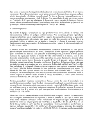 Se é assim, se a diaconia flui da própria identidade cristã como diaconia de Cristo e de seu Corpo,
vemos que é dimensão constitutiva do ser da Igreja em seu nível mais profundo, antes de qualquer
ulterior determinação eclesiástica ou confessional. Por isso, a diaconia é essencialmente, por si
mesma, ecumênica, simplesmente cristã, de Cristo. E as necessidades da vida não nos perguntam
por "confissões de fé", mas por soluções de fé. Trata-se de exercer o serviço de Cristo em favor do
mundo, não de promoção confessional, interessada ou proselitista. A diaconia da Igreja tem de ser
gratuita para ser testemunho e expressão da graça de Deus (cf. Mt 5,43-48).

5. Diaconia é profecia

Se a tarefa da Igreja é evangelizar, ou seja, proclamar boas novas, através do serviço, será
necessariamente profética em qualquer contexto humano. Pois, na verdade, profecia é perceber e
interpretar a história à luz do propósito de Deus e a partir daí anunciar boas notícias, as quais serão
sempre simultaneamente más notícias para quem se exclui dos caminhos de Deus. Esta é a
experiência bíblica: a palavra que se destina a interpelar e chamar à conversão torna-se,
freqüentemente, palavra provocadora de fechamento e rebelião - palavra de juízo e condenação (cf.
Is 6,9-13; Mc 4,10-12).

O anúncio da boa nova corresponde necessariamente à denúncia de tudo que faz com que as
pessoas careçam de boas notícias. Na Bíblia, "evangelizar" é dizer a pessoas e grupos oprimidos
que o livramento das mãos de seus opressores é realmente possível, pela força de Deus, que se
manifesta na capacidade humana de mudar de vida coletivamente e de resistir. Essa é uma
dimensão fundamental do trabalho de profetas e profetisas no Antigo Testamento. Anunciar a boa
notícia era, ao mesmo tempo, denunciar a opressão de reis e de pessoas e grupos poderosos,
denunciar nações imperialistas, denunciar o sofrimento do exílio, e declarar com firme esperança
que tudo isso poderia ser mudado por nova intervenção da Liberdade na história (cf. Is 43,16-21).
Essa tradição da fé vinha desde Abraão e tivera seu momento mais marcante na saída da servidão
no Egito (cf. Hb 11). Todo o ministério de Jesus poderia ser resumido em sua frase lapidar: "O
Sábado foi feito para a pessoa humana, não o ser humano para o Sábado." (Mc 2,27.) Isto é, as
instituições, até as mais sagradas, estão a serviço das necessidades humanas. Restaurava, assim, o
sentido original do "Sábado": todas as obras a serviço da liberdade, a "festa" como finalidade
última do "trabalho" (cf. Dt 5,12-15; Ex 20,8-11).

Por isso, evangelizar, proclamar o evangelho do Reino, é sempre dar sinais de contradição. Se a
questão humana mais radical é a da liberdade e de sua manifestação pelo exercício do poder, então,
o evangelho será alvissareira notícia para quem se encontre expropriado de liberdade e poder, e será
má notícia para quem se apropria do poder como mecanismo de defesa face ao medo de perder-se
como pessoa livre. É o motivo pelo qual Jesus proclama simultaneamente bem-aventuranças e
maldições (cf. Lc 6,20-26).

Anunciar a Palavra é sempre enfrentar o radical conflito entre evangelho e mundo, tão bem descrito
no 4º Evangelho. Conforme Atos dos Apóstolos, é entrar no combate de Deus, que se anuncia pela
forma como o Espírito Santo desce sobre a comunidade, em "línguas de fogo", espada flamejante
da Palavra, como nas antigas "guerras de Yhwh" (cf. At 2,3; Is 66,15-16; Ex 3,2; Js 5,13-15; Gn
3,24). Em Apocalipse o Verbo de Deus é o comandante vitorioso, montado no cavalo branco e
trazendo na boca a espada (19,11-16; cf. Hb 4,12). Quem se entrega ao ministério do evangelho
torna-se "sinal de contradição" (cf. Lc 2,34; 4,28-30; Mc 5,17; 6,1-6) e entra a partilhar da condição
 
