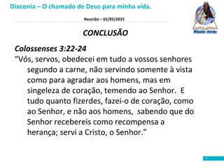 Reunião – 01/05/2015
11
CONCLUSÃO
Colossenses 3:22-24
“Vós, servos, obedecei em tudo a vossos senhores
segundo a carne, não servindo somente à vista
como para agradar aos homens, mas em
singeleza de coração, temendo ao Senhor. E
tudo quanto fizerdes, fazei-o de coração, como
ao Senhor, e não aos homens, sabendo que do
Senhor recebereis como recompensa a
herança; servi a Cristo, o Senhor.”
Diaconia – O chamado de Deus para minha vida.
 