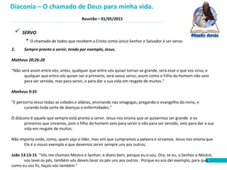 Reunião – 01/05/2015
3
 SERVO
• O chamado de todos que recebem a Cristo como único Senhor e Salvador é ser servo.
1. Sempre pronto a servir, tendo por exemplo, Jesus.
Matheus 20:26-28
“Não será assim entre vós; antes, qualquer que entre vós quiser tornar-se grande, será esse o que vos sirva; e
qualquer que entre vós quiser ser o primeiro, será vosso servo; assim como o Filho do homem não veio
para ser servido, mas para servir, e para dar a sua vida em resgate de muitos.”
Matheus 9:35
“E percorria Jesus todas as cidades e aldeias, ensinando nas sinagogas, pregando o evangelho do reino, e
curando toda sorte de doenças e enfermidades.”
O diácono é aquele que sempre está pronto a servir. Jesus nos ensina que se quisermos ser grande e os
primeiros que sirvamos, pois o filho do homem veio para servir e não para ser servido, veio para dar a sua
vida em resgate de muitos.
Não importa onde, como, quem seja o líder, mas sim que cumpramos a palavra e sirvamos. Jesus nos ensina que
Ele é o nosso exemplo e que devemos servir sempre uns aos outros.
João 13:13-15 “Vós me chamais Mestre e Senhor; e dizeis bem, porque eu o sou. Ora, se eu, o Senhor e Mestre,
vos lavei os pés, também vós deveis lavar os pés uns aos outros. Porque eu vos dei exemplo, para que,
como eu vos fiz, façais vós também.”
Diaconia – O chamado de Deus para minha vida.
 