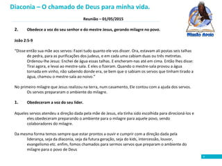 Reunião – 01/05/2015
4
2. Obedece a voz do seu senhor e do mestre Jesus, gerando milagre no povo.
João 2:5-9
“Disse então sua mãe aos servos: Fazei tudo quanto ele vos disser. Ora, estavam ali postas seis talhas
de pedra, para as purificações dos judeus, e em cada uma cabiam duas ou três metretas.
Ordenou-lhe Jesus: Enchei de água essas talhas. E encheram-nas até em cima. Então lhes disse:
Tirai agora, e levai ao mestre-sala. E eles o fizeram. Quando o mestre-sala provou a água
tornada em vinho, não sabendo donde era, se bem que o sabiam os servos que tinham tirado a
água, chamou o mestre-sala ao noivo.”
No primeiro milagre que Jesus realizou na terra, num casamento, Ele contou com a ajuda dos servos.
Os servos prepararam o ambiente do milagre.
1. Obedeceram a voz do seu líder.
Aqueles servos atendeu a direção dada pela mãe de Jesus, ela tinha sido escolhida para direcioná-los e
eles obedeceram preparando o ambiente para o milagre para aquele povo, sendo
colaboradores do milagre.
Da mesma forma temos sempre que estar prontos a ouvir e cumprir com a direção dada pela
liderança, seja da diaconia, seja da futura geração, seja do kids, intercessão, louvor,
evangelismo etc. enfim, fomos chamados para sermos servos que preparam o ambiente do
milagre para o povo de Deus
Diaconia – O chamado de Deus para minha vida.
 
