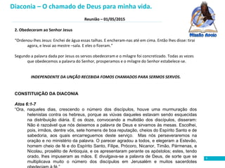 Reunião – 01/05/2015
5
2. Obedeceram ao Senhor Jesus
“Ordenou-lhes Jesus: Enchei de água essas talhas. E encheram-nas até em cima. Então lhes disse: tirai
agora, e levai ao mestre –sala. E eles o fizeram.”
Segundo a palavra dada por Jesus os servos obedeceram e o milagre foi concretizado. Todas as vezes
que obedecemos a palavra do Senhor, prosperamos e o milagre do Senhor estabelece-se.
INDEPENDENTE DA UNÇÃO RECEBIDA FOMOS CHAMADOS PARA SERMOS SERVOS.
CONSTITUIÇÃO DA DIACONIA
Atos 6:1-7
“Ora, naqueles dias, crescendo o número dos discípulos, houve uma murmuração dos
helenistas contra os hebreus, porque as viúvas daqueles estavam sendo esquecidas
na distribuição diária. E os doze, convocando a multidão dos discípulos, disseram:
Não é razoável que nós deixemos a palavra de Deus e sirvamos às mesas. Escolhei,
pois, irmãos, dentre vós, sete homens de boa reputação, cheios do Espírito Santo e de
sabedoria, aos quais encarreguemos deste serviço. Mas nós perseveraremos na
oração e no ministério da palavra. O parecer agradou a todos, e elegeram a Estevão,
homem cheio de fé e do Espírito Santo, Filipe, Prócoro, Nicanor, Timão, Pármenas, e
Nicolau, prosélito de Antioquia, e os apresentaram perante os apóstolos; estes, tendo
orado, lhes impuseram as mãos. E divulgava-se a palavra de Deus, de sorte que se
multiplicava muito o número dos discípulos em Jerusalém e muitos sacerdotes
Diaconia – O chamado de Deus para minha vida.
 