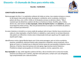 Reunião – 01/05/2015
6
CONSTITUIÇÃO DA DIACONIA
Nesta passagem de Atos 6 os apóstolos cuidavam de todas as coisas, mas a igreja começou a crescer,
já não davam mais conta de tudo, de preparar o ambiente, servir as pessoas, ministrar a
palavra de Deus, orar, enfim. Então os 12 discípulos convoca os demais e dizem: “Não é
razoável que nós deixemos a palavra de Deus e sirvamos às mesas. Escolhei, pois, irmãos,
dentre vós, sete homens de boa reputação, cheios do Espírito Santo e de sabedoria, aos quais
encarreguemos deste serviço. Mas nós perseveraremos na oração e no ministério da palavra.
não é razoável que deixemos”.
As vezes tratamos o ministério e a nossa unção de qualquer jeito só que o Senhor Jesus encontrou em
cada um a boa reputação, o Espírito Santo e a sabedoria, e para exercer os serviços diaconais
não poderia ser diferente e muitas vezes é desprezado tanto por aquele que foi ungido como
aquele quem ungiu.
Identificamos muito a Igreja Missão Apoio com Cristo nesta passagem, pois no início os próprios,
pastores, presbíteros, diaconos faziam tudo, preparava o ambiente, servia as pessoas, mas a
igreja vai crecer e é razoável que os diáconos tomem posse de suas posições e elejamos novos
diáconos. O Senhor Jesus tem pressa com esta igreja, logo teremos outros Pastores e
Presbíteros estejam preocupados em ministrar a palavra, ensinar, apascentar, orar.
Boa reputação: ou seja, ande segundo a palavra de Deus, não se envolva com as coisas do mundo,
preserva sua aliança com o Senhor, seja bem visto pelo povo, cumpra com suas obrigações,
seja comprometido com a obra do Senhor.
Diaconia – O chamado de Deus para minha vida.
 