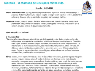 Reunião – 01/05/2015
7
Cheios do Espírito Santo: ou seja, tenha comprometimento espiritual, busque em todo tempo a
presença do Senhor, tenha uma vida de oração, consagre-se em jejum ao Senhor, obediente a
palavra de Deus, no falar no agir todos percebam a presença do Espírito.
Sabedoria: ou seja, cheio da palavra de Deus, pois a sabedoria é a palavra de Deus, sempre está
pronto com uma palavra nos lábios de consolo, exortação e edificação para aqueles que o
cercam. Estuda a palavra de Deus incessantemente.
QUALIFICAÇÕES DO DIÁCONO
1 Timoteo 3:8-13
“Da mesma forma os diáconos sejam sérios, não de língua dobre, não dados a muito vinho, não
cobiçosos de torpe ganância, guardando o mistério da fé numa consciência pura. E também
estes sejam primeiro provados, depois exercitem o diaconato, se forem irrepreensíveis. Da
mesma sorte as mulheres sejam sérias, não maldizentes, temperantes, e fiéis em tudo. Os
diáconos sejam maridos de uma só mulher, e governem bem a seus filhos e suas próprias
casas. Porque os que servirem bem como diáconos, adquirirão para si um lugar honroso e
muita confiança na fé que há em Cristo Jesus..”
Sérios: ou seja, tendo a consciência que a obra de Deus não é brincadeira, que não faço do meu jeito,
quando eu quero e se eu quiser. A unção do Senhor não é status, nem o meio de auto
promoção e que se eu recebi uma unção ou desejo recebê-la é para a cada dia me tornar mais
servo. Tem uma frase de uma pastora que é a pura verdade, “não somos crianças e não
estamos aqui para brincar de casinha com Deus”. Tudo faremos com seriedade, dedicação,
disposição, excelência, na hora e forma que o Senhor deseja. Não do nosso jeito, na nossa hora
e forma. Não estamos brincando, portanto, não posso abandonar no meio do caminho.
Diaconia – O chamado de Deus para minha vida.
 