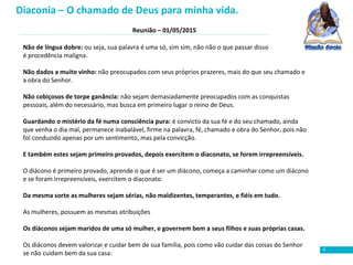 Reunião – 01/05/2015
8
Não de língua dobre: ou seja, sua palavra é uma só, sim sim, não não o que passar disso
é procedência maligna.
Não dados a muito vinho: não preocupados com seus próprios prazeres, mais do que seu chamado e
a obra do Senhor.
Não cobiçosos de torpe ganância: não sejam demasiadamente preocupados com as conquistas
pessoais, além do necessário, mas busca em primeiro lugar o reino de Deus.
Guardando o mistério da fé numa consciência pura: é convicto da sua fé e do seu chamado, ainda
que venha o dia mal, permanece inabalável, firme na palavra, fé, chamado e obra do Senhor, pois não
foi conduzido apenas por um sentimento, mas pela convicção.
E também estes sejam primeiro provados, depois exercitem o diaconato, se forem irrepreensíveis.
O diácono é primeiro provado, aprende o que é ser um diácono, começa a caminhar como um diácono
e se foram irrepreensíveis, exercitem o diaconato.
Da mesma sorte as mulheres sejam sérias, não maldizentes, temperantes, e fiéis em tudo.
As mulheres, possuem as mesmas atribuições
Os diáconos sejam maridos de uma só mulher, e governem bem a seus filhos e suas próprias casas.
Os diáconos devem valorizar e cuidar bem de sua família, pois como vão cuidar das coisas do Senhor
se não cuidam bem da sua casa:
Diaconia – O chamado de Deus para minha vida.
 