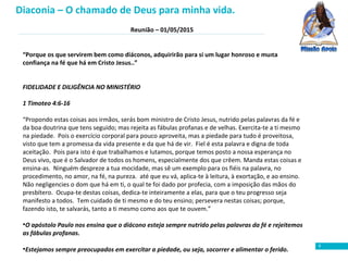 Reunião – 01/05/2015
9
“Porque os que servirem bem como diáconos, adquirirão para si um lugar honroso e muita
confiança na fé que há em Cristo Jesus..”
FIDELIDADE E DILIGÊNCIA NO MINISTÉRIO
1 Timoteo 4:6-16
“Propondo estas coisas aos irmãos, serás bom ministro de Cristo Jesus, nutrido pelas palavras da fé e
da boa doutrina que tens seguido; mas rejeita as fábulas profanas e de velhas. Exercita-te a ti mesmo
na piedade. Pois o exercício corporal para pouco aproveita, mas a piedade para tudo é proveitosa,
visto que tem a promessa da vida presente e da que há de vir. Fiel é esta palavra e digna de toda
aceitação. Pois para isto é que trabalhamos e lutamos, porque temos posto a nossa esperança no
Deus vivo, que é o Salvador de todos os homens, especialmente dos que crêem. Manda estas coisas e
ensina-as. Ninguém despreze a tua mocidade, mas sê um exemplo para os fiéis na palavra, no
procedimento, no amor, na fé, na pureza. até que eu vá, aplica-te à leitura, à exortação, e ao ensino.
Não negligencies o dom que há em ti, o qual te foi dado por profecia, com a imposição das mãos do
presbítero. Ocupa-te destas coisas, dedica-te inteiramente a elas, para que o teu progresso seja
manifesto a todos. Tem cuidado de ti mesmo e do teu ensino; persevera nestas coisas; porque,
fazendo isto, te salvarás, tanto a ti mesmo como aos que te ouvem.”
•O apóstolo Paulo nos ensina que o diácono esteja sempre nutrido pelas palavras da fé e rejeitemos
as fábulas profanas.
•Estejamos sempre preocupados em exercitar a piedade, ou seja, socorrer e alimentar o ferido.
Diaconia – O chamado de Deus para minha vida.
 