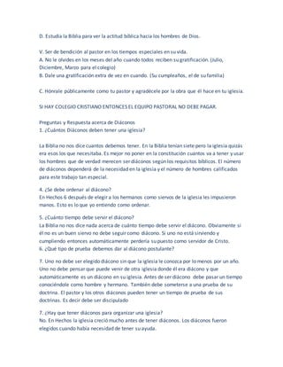 D. Estudia la Biblia para ver la actitud bíblica hacia los hombres de Dios.
V. Ser de bendición al pastor en los tiempos especiales en su vida.
A. No le olvides en los meses del año cuando todos reciben su gratificación. (Julio,
Diciembre, Marzo para el colegio)
B. Dale una gratificación extra de vez en cuando. (Su cumpleaños, el de su familia)
C. Hónrale públicamente como tu pastor y agradécele por la obra que él hace en tu iglesia.
SI HAY COLEGIO CRISTIANO ENTONCES EL EQUIPO PASTORAL NO DEBE PAGAR.
Preguntas y Respuesta acerca de Diáconos
1. ¿Cuántos Diáconos deben tener una iglesia?
La Biblia no nos dice cuantos debemos tener. En la Biblia tenían siete pero la iglesia quizás
era esos los que necesitaba. Es mejor no poner en la constitución cuantos va a tener y usar
los hombres que de verdad merecen ser diáconos según los requisitos bíblicos. El número
de diáconos dependerá de la necesidad en la iglesia y el número de hombres calificados
para este trabajo tan especial.
4. ¿Se debe ordenar al diácono?
En Hechos 6 después de elegir a los hermanos como siervos de la iglesia les impusieron
manos. Esto es lo que yo entiendo como ordenar.
5. ¿Cuánto tiempo debe servir el diácono?
La Biblia no nos dice nada acerca de cuánto tiempo debe servir el diácono. Obviamente si
él no es un buen siervo no debe seguir como diácono. Si uno no está sirviendo y
cumpliendo entonces automáticamente perdería su puesto como servidor de Cristo.
6. ¿Qué tipo de prueba debemos dar al diácono postulante?
7. Uno no debe ser elegido diácono sin que la iglesia le conozca por lo menos por un año.
Uno no debe pensar que puede venir de otra iglesia donde él era diácono y que
automáticamente es un diácono en su iglesia. Antes de ser diácono debe pasar un tiempo
conociéndole como hombre y hermano. También debe someterse a una prueba de su
doctrina. El pastor y los otros diáconos pueden tener un tiempo de prueba de sus
doctrinas. Es decir debe ser discipulado
7. ¿Hay que tener diáconos para organizar una iglesia?
No. En Hechos la iglesia creció mucho antes de tener diáconos. Los diáconos fueron
elegidos cuando había necesidad de tener su ayuda.
 