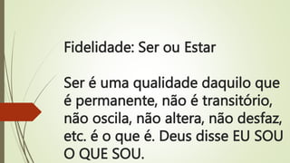 Fidelidade: Ser ou Estar
Ser é uma qualidade daquilo que
é permanente, não é transitório,
não oscila, não altera, não desfaz,
etc. é o que é. Deus disse EU SOU
O QUE SOU.
 