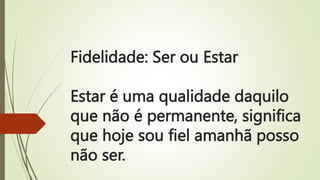 Fidelidade: Ser ou Estar
Estar é uma qualidade daquilo
que não é permanente, significa
que hoje sou fiel amanhã posso
não ser.
 