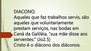 DIACONO.
Aqueles que faz trabalhos servis, são
aqueles que voluntariamente
prestam serviços, nas bodas em
Caná da Galiléia, “sua mãe disse aos
serventes:” (Jo2.5)
Cristo é o diácono dos diáconos.
 