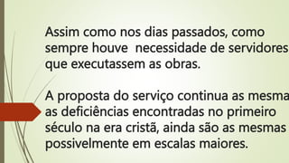 Assim como nos dias passados, como
sempre houve necessidade de servidores
que executassem as obras.
A proposta do serviço continua as mesma
as deficiências encontradas no primeiro
século na era cristã, ainda são as mesmas
possivelmente em escalas maiores.
 