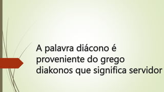A palavra diácono é
proveniente do grego
diakonos que significa servidor
 