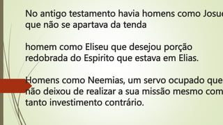 No antigo testamento havia homens como Josue
que não se apartava da tenda
homem como Eliseu que desejou porção
redobrada do Espirito que estava em Elias.
Homens como Neemias, um servo ocupado que
não deixou de realizar a sua missão mesmo com
tanto investimento contrário.
 
