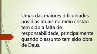 Umas das maiores dificuldades
nos dias atuais no meio cristão
tem sido a falta de
responsabilidade, principalmente
quando o assunto tem sido obra
de Deus.
 