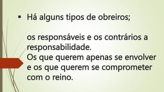  Há alguns tipos de obreiros;
os responsáveis e os contrários a
responsabilidade.
Os que querem apenas se envolver
e os que querem se comprometer
com o reino.
 