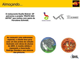 Ao consumir uma sobremesa especial, o cliente leva para casa um dos pratos da coleção ilustrado com obras de alunos da ARM. A receita obtida é repassada a Associação Rodrigo Mendes e aos autores das pinturas.   Almoçando… O restaurante Ruella Bistrot- SP  patrocina o projeto ‘PRATO DAS ARTES” que contou com apoio da Porcelana Schmidt. 
