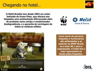 Como parte da parceria, hóspedes e funcionários são estimulados a se associar ao WWF-Brasil, ou a doar R$ 1 para a organização. O hotel doa o valor equivalente ao doado pelos hóspedes.  Chegando no hotel… O Meliá Brasília tem desde 2004 um andar batizado de Green Floor, que oferece aos hóspedes uma ambientação diferenciada além de produtos como xampu e condicionador biodegradáveis, e a garantia de reciclagem de todos os resíduos sólidos. 