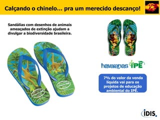 Sandálias com desenhos de animais ameaçados de extinção ajudam a divulgar a biodiversidade brasileira. 7% do valor da venda líquida vai para os projetos de educação ambiental do IPÊ.  Calçando o chinelo… pra um merecido descanço!                                                                                                 