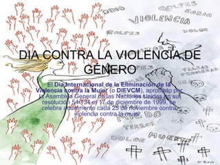 DIA CONTRA LA VIOLENCIA DE
GÉNERO
El Día Internacional de la Eliminación de la
Violencia contra la Mujer (o DIEVCM), aprobado por
la Asamblea General de las Naciones Unidas en su
resolución 54/134 el 17 de diciembre de 1999, se
celebra anualmente cada 25 de noviembre contra
violencia contra la mujer.

 