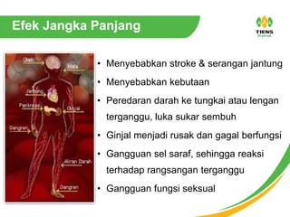 • Menyebabkan stroke & serangan jantung
• Menyebabkan kebutaan
• Peredaran darah ke tungkai atau lengan
terganggu, luka sukar sembuh
• Ginjal menjadi rusak dan gagal berfungsi
• Gangguan sel saraf, sehingga reaksi
terhadap rangsangan terganggu
• Gangguan fungsi seksual
Efek Jangka Panjang
 