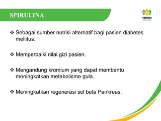 SPIRULINA
 Sebagai sumber nutrisi alternatif bagi pasien diabetes
mellitus.
 Memperbaiki nilai gizi pasien.
 Mengandung kromium yang dapat membantu
meningkatkan metabolisme gula.
 Meningkatkan regenerasi sel beta Pankreas.
 