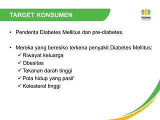 TARGET KONSUMEN
• Penderita Diabetes Mellitus dan pre-diabetes.
• Mereka yang beresiko terkena penyakit Diabetes Mellitus:
 Riwayat keluarga
 Obesitas
 Tekanan darah tinggi
 Pola hidup yang pasif
 Kolesterol tinggi
 