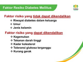 Faktor Resiko Diabetes Mellitus
 Kegemukan
 Tekanan darah tinggi
 Kadar kolesterol
 Toleransi glukosa terganggu
 Kurang gerak
Faktor risiko yang tidak dapat dikendalikan
Faktor risiko yang dapat dikendalikan
 Riwayat diabetes dalam keluarga
 Umur
 Jenis kelamin
 
