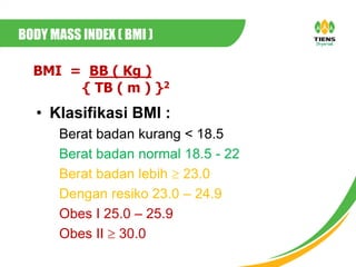 BMI = BB ( Kg )
{ TB ( m ) }2
• Klasifikasi BMI :
Berat badan kurang < 18.5
Berat badan normal 18.5 - 22
Berat badan lebih  23.0
Dengan resiko 23.0 – 24.9
Obes I 25.0 – 25.9
Obes II  30.0
BODY MASS INDEX ( BMI )
 