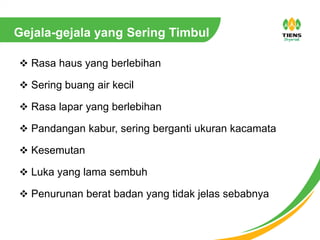 Gejala-gejala yang Sering Timbul
 Rasa haus yang berlebihan
 Sering buang air kecil
 Rasa lapar yang berlebihan
 Pandangan kabur, sering berganti ukuran kacamata
 Kesemutan
 Luka yang lama sembuh
 Penurunan berat badan yang tidak jelas sebabnya
 