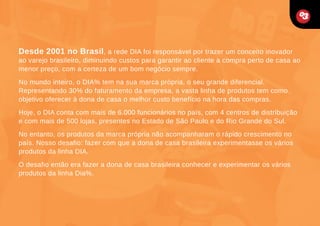 Desde 2001 no Brasil, a rede DIA foi responsável por trazer um conceito inovador

ao varejo brasileiro, diminuindo custos para garantir ao cliente a compra perto de casa ao
menor preço, com a certeza de um bom negócio sempre.
No mundo inteiro, o DIA% tem na sua marca própria, o seu grande diferencial.
Representando 30% do faturamento da empresa, a vasta linha de produtos tem como
objetivo oferecer à dona de casa o melhor custo benefício na hora das compras.
Hoje, o DIA conta com mais de 6.000 funcionários no país, com 4 centros de distribuição
e com mais de 500 lojas, presentes no Estado de São Paulo e do Rio Grande do Sul.
No entanto, os produtos da marca própria não acompanharam o rápido crescimento no
país. Nosso desafio: fazer com que a dona de casa brasileira experimentasse os vários
produtos da linha DIA.
O desafio então era fazer a dona de casa brasileira conhecer e experimentar os vários
produtos da linha Dia%.

 