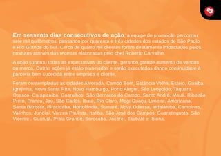 Em sessenta dias consecutivos de ação, a equipe de promoção percorreu

sete mil quilômetros, passando por quarenta e três cidades dos estados de São Paulo
e Rio Grande do Sul. Cerca de quatro mil clientes foram diretamente impactados pelos
produtos através das receitas elaboradas pelo chef Roberto Carvalho.
A ação superou todas as expectativas do cliente, gerando grande aumento de vendas
da marca. Outras ações já estão planejadas e serão executadas dando continuidade à
parceria bem sucedida entre empresa e cliente.
Foram contempladas as cidades Alvorada, Campo Bom, Estância Velha, Esteio, Guaiba,
Igrejinha, Nova Santa Rita, Novo Hamburgo, Porto Alegre, São Leopoldo, Taquara.
Osasco, Carapicuiba, Guarulhos, São Bernardo do Campo, Santo André, Mauá, Ribeirão
Preto, Franca, Jaú, São Carlos, Ibaté, Rio Claro, Mogi Guaçu, Limeira, Americana,
Santa Barbara, Piracicaba, Hortolândia, Sumaré, Nova Odessa, Indaiatuba, Campinas,
Valinhos, Jundiaí, Varzea Paulista, Itatiba, São José dos Campos, Guaratingueta, São
Vicente , Guarujá, Praia Grande, Sorocaba, Jacareí, Taubaté e Ibiuna.

 